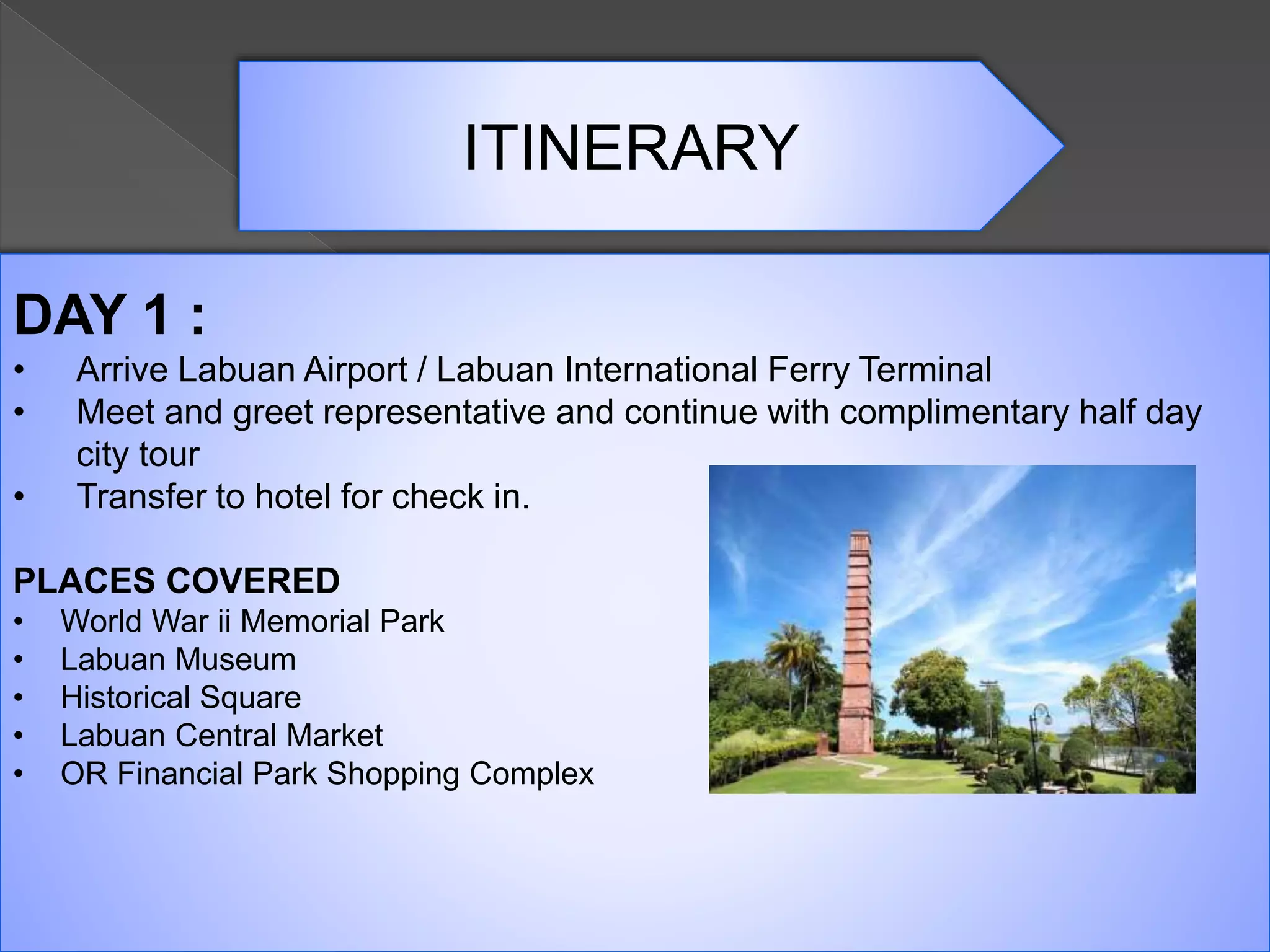 ITINERARY
DAY 1 :
• Arrive Labuan Airport / Labuan International Ferry Terminal
• Meet and greet representative and continue with complimentary half day
city tour
• Transfer to hotel for check in.
PLACES COVERED
• World War ii Memorial Park
• Labuan Museum
• Historical Square
• Labuan Central Market
• OR Financial Park Shopping Complex