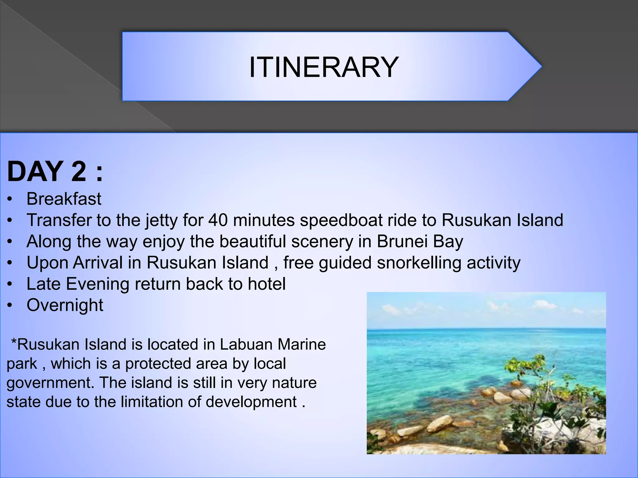 ITINERARY
DAY 2 :
• Breakfast
• Transfer to the jetty for 40 minutes speedboat ride to Rusukan Island
• Along the way enjoy the beautiful scenery in Brunei Bay
• Upon Arrival in Rusukan Island , free guided snorkelling activity
• Late Evening return back to hotel
• Overnight
*Rusukan Island is located in Labuan Marine
park , which is a protected area by local
government. The island is still in very nature
state due to the limitation of development .