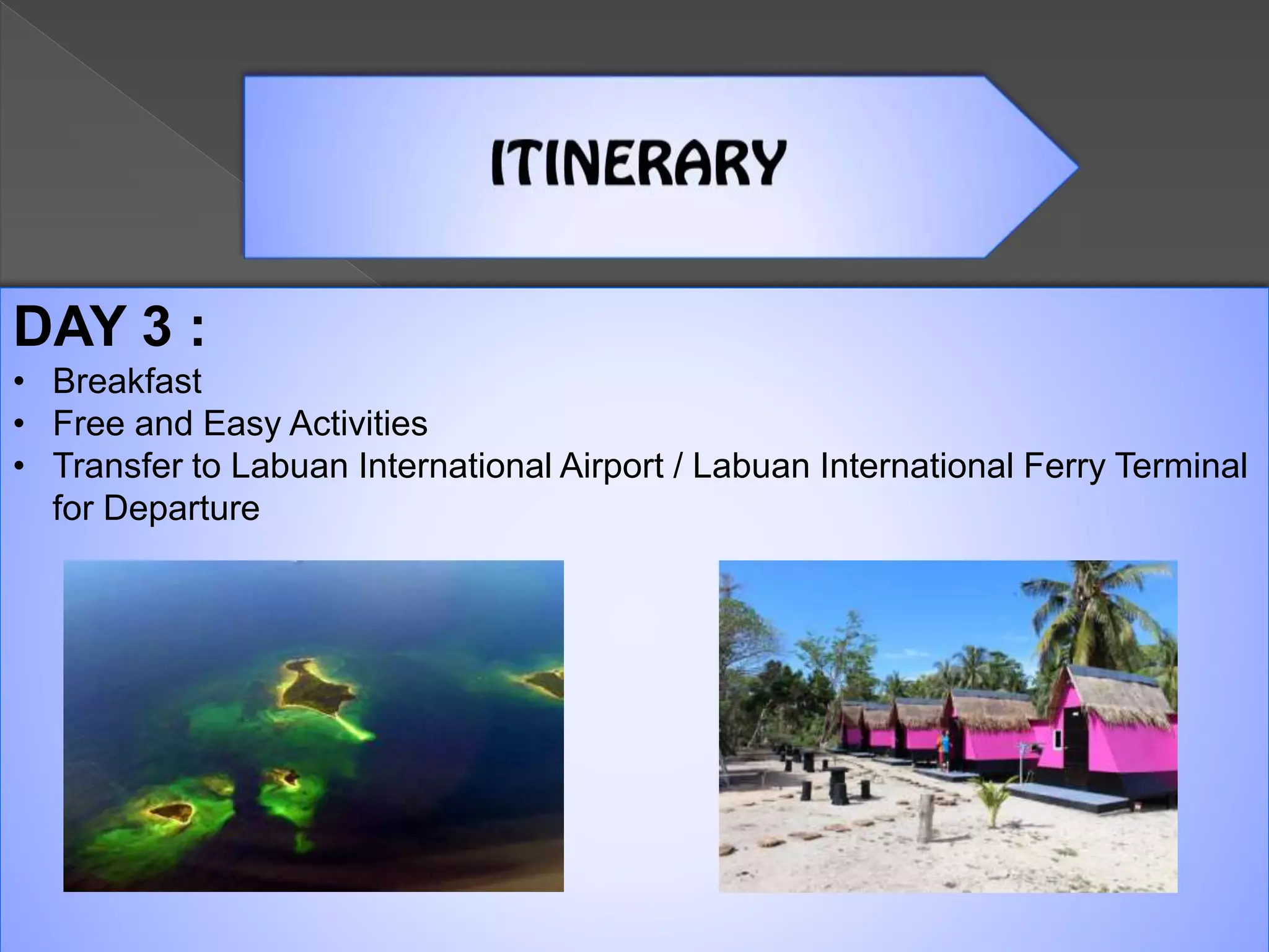 DAY 3 :
• Breakfast
• Free and Easy Activities
• Transfer to Labuan International Airport / Labuan International Ferry Terminal
for Departure