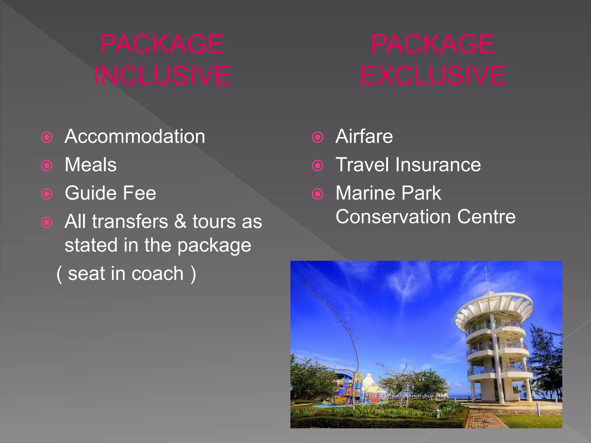 PACKAGE
INCLUSIVE
Accommodation
Meals
Guide Fee
All transfers & tours as
stated in the package
( seat in coach )
PACKAGE
EXCLUSIVE
Airfare
Travel Insurance
Marine Park
Conservation Centre