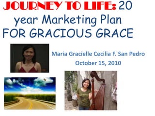 JOURNEY TO LIFE:20 year Marketing Plan FOR GRACIOUS GRACE Maria Gracielle Cecilia F. San Pedro October 15, 2010 