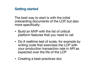 Getting started
The best way to start is with the initial
onboarding documents of the LCP, but also
more speci
fi
cally:
• Build an MVP with the list of critical
platform features that you need to vet
• Do A realtime test of scale, for example by
writing code that exercises the LCP with
your production transaction rate in API as
expected over the life of the LCP
• Creating a best-practices doc
 