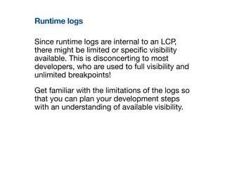 Runtime logs
Since runtime logs are internal to an LCP,
there might be limited or speci
fi
c visibility
available. This is disconcerting to most
developers, who are used to full visibility and
unlimited breakpoints!
Get familiar with the limitations of the logs so
that you can plan your development steps
with an understanding of available visibility.
 