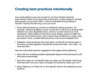 Creating best practices intentionally
Low-code platforms are new enough to not have all best practices
documented. Right at the beginning of execution, create a page to compile
best practice as you learn them, it will be invaluable during scaling or
hando
ff
. Traverse the learning curve just once!
• Some best-practices go counter to traditional coding practices. For
example, refactoring tables to have a small set of columns by adding table
relations can slow AppSheet down, which is counter-intuitive to most
developers. Other platforms like Ninox show display names of
fi
elds the
same as actual
fi
eld names, which means that camelCase or snake_case
just doesn’t work, all table
fi
elds become of the human readable form.
• Establish a best-practices document early, so that all connected apps in
the stack can play together consistently across full-code - low-code - no-
code domains.
Here are some best-practice suggestions that apply across platforms:
• Start with the smallest possible deployable feature while learning the LCP
and build incrementally
• Note the impact on connected tools e.g. does your BI analyst need to be
informed each time you make a change to the schema inside your LCT?
• Never deploy on a Friday! (or on the relevant start to the weekend at your
location)
 