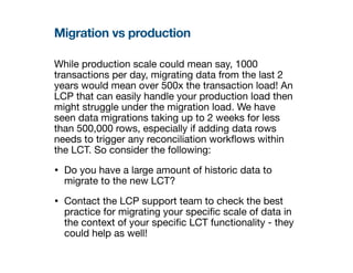 Migration vs production
While production scale could mean say, 1000
transactions per day, migrating data from the last 2
years would mean over 500x the transaction load! An
LCP that can easily handle your production load then
might struggle under the migration load. We have
seen data migrations taking up to 2 weeks for less
than 500,000 rows, especially if adding data rows
needs to trigger any reconciliation work
fl
ows within
the LCT. So consider the following:
• Do you have a large amount of historic data to
migrate to the new LCT?
• Contact the LCP support team to check the best
practice for migrating your speci
fi
c scale of data in
the context of your speci
fi
c LCT functionality - they
could help as well!
 