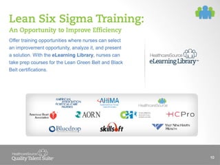 Lean Six Sigma Training:
An Opportunity to Improve Efficiency
Offer training opportunities where nurses can select
an improvement opportunity, analyze it, and present
a solution. With the eLearning Library, nurses can
take prep courses for the Lean Green Belt and Black
Belt certifications.

10

 