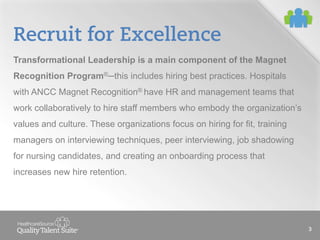 Recruit for Excellence
Transformational Leadership is a main component of the Magnet
Recognition Program® this includes hiring best practices. Hospitals
with ANCC Magnet Recognition® have HR and management teams that
work collaboratively to hire staff members who embody the organization’s
values and culture. These organizations focus on hiring for fit, training
managers on interviewing techniques, peer interviewing, job shadowing
for nursing candidates, and creating an onboarding process that
increases new hire retention.

3

 