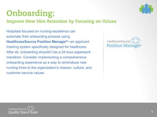 Onboarding:
Improve New Hire Retention by Focusing on Values
Hospitals focused on nursing excellence can
automate their onboarding process using
HealthcareSource Position Manager® an applicant
tracking system specifically designed for healthcare.
After all, onboarding shouldn’t be a 24-hour paperwork
marathon. Consider implementing a comprehensive
onboarding experience as a way to reintroduce new
nursing hires to the organization’s mission, culture, and
customer service values.

5

 