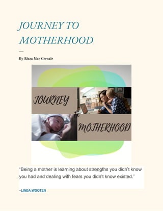 
 
JOURNEY TO 
MOTHERHOOD 
___ 
By Rizza Mae Gernale 
 
“Being a mother is learning about strengths you didn’t know
you had and dealing with fears you didn’t know existed.”
–​LINDA WOOTEN
 
 