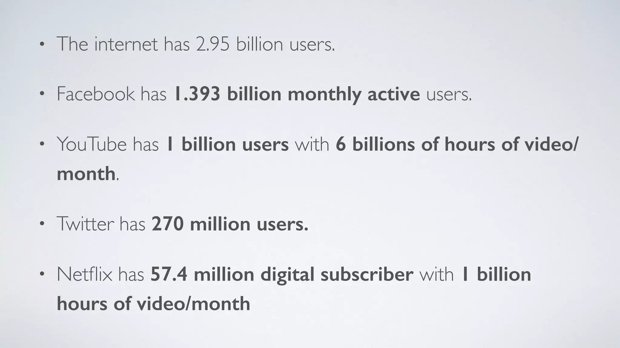• The internet has 2.95 billion users.
• Facebook has 1.393 billion monthly active users.
• YouTube has 1 billion users with 6 billions of hours of video/
month.
• Twitter has 270 million users.
• Netﬂix has 57.4 million digital subscriber with 1 billion
hours of video/month
 