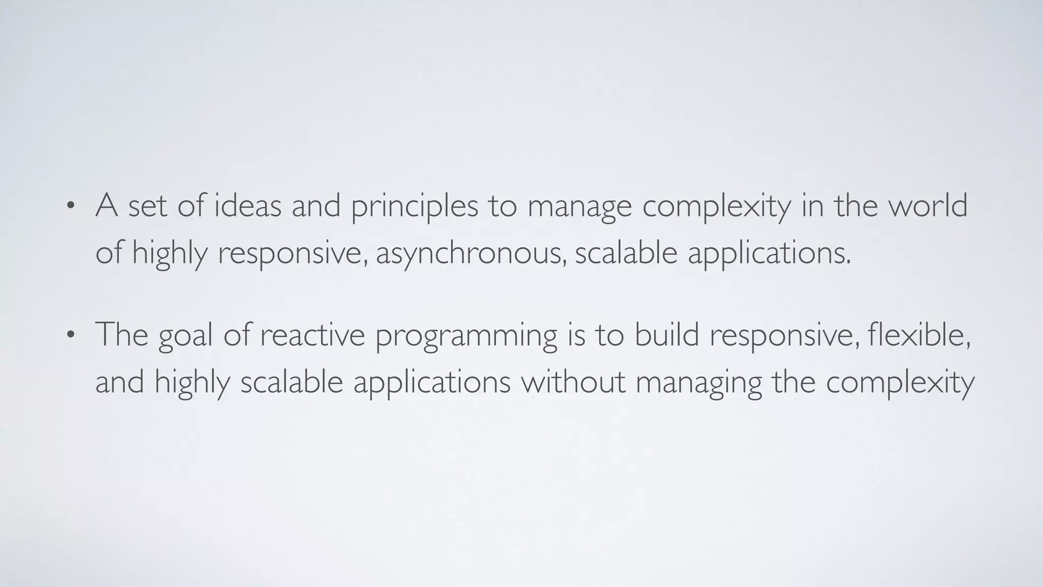 • A set of ideas and principles to manage complexity in the world
of highly responsive, asynchronous, scalable applications.
• The goal of reactive programming is to build responsive, ﬂexible,
and highly scalable applications without managing the complexity
 
