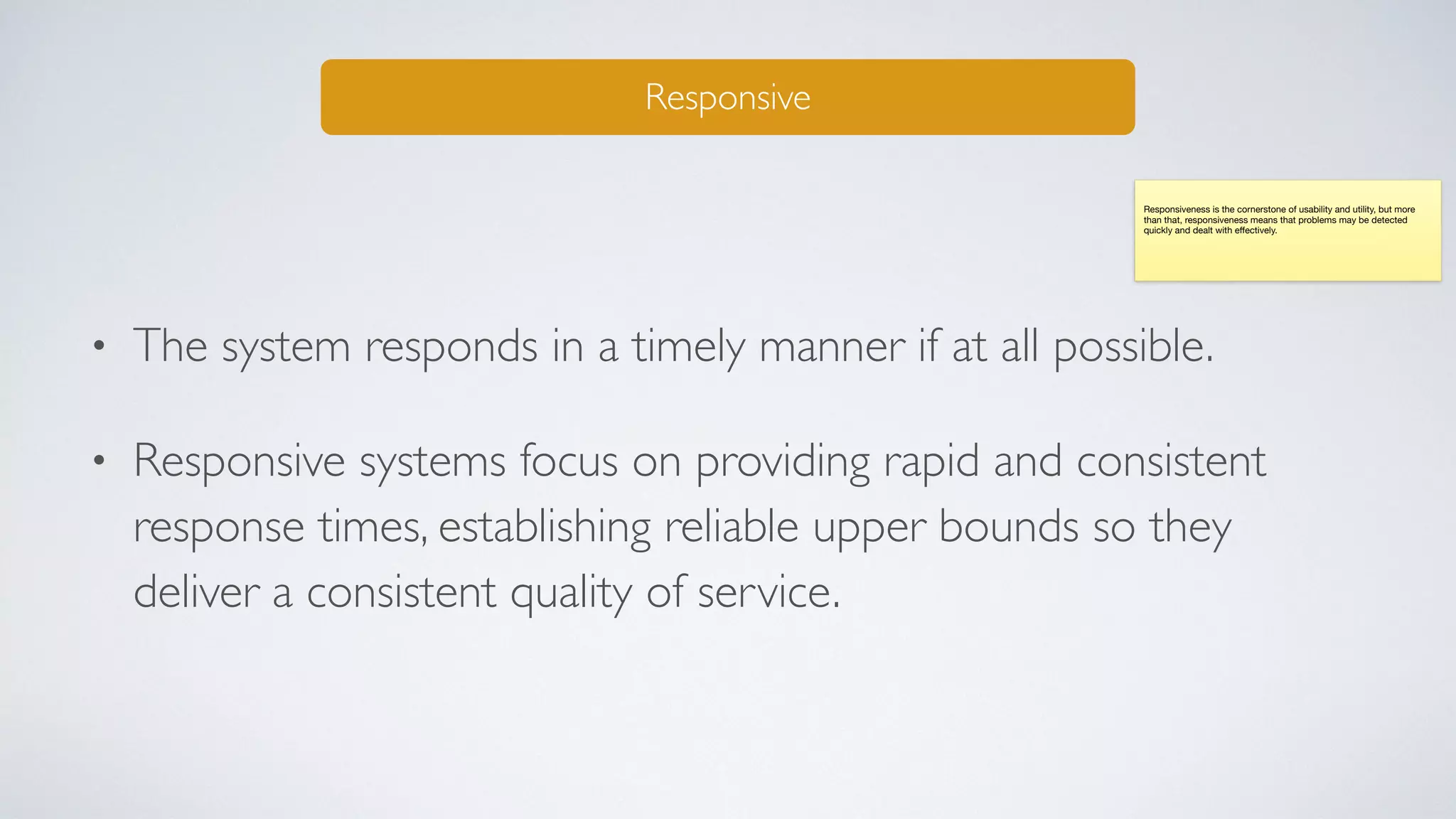 • The system responds in a timely manner if at all possible.
• Responsive systems focus on providing rapid and consistent
response times, establishing reliable upper bounds so they
deliver a consistent quality of service.
Responsive
Responsiveness is the cornerstone of usability and utility, but more
than that, responsiveness means that problems may be detected
quickly and dealt with eﬀectively.
 