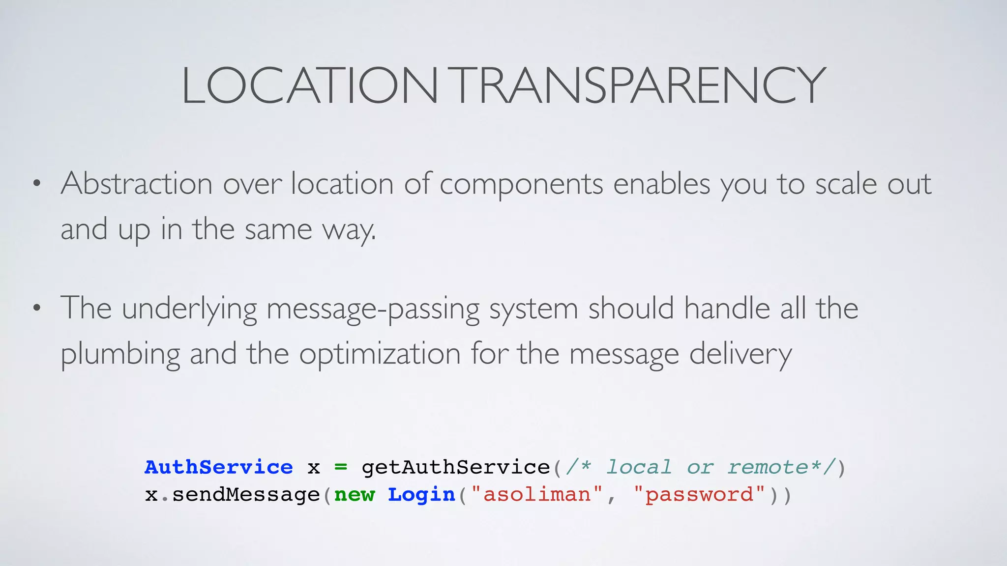 LOCATIONTRANSPARENCY
AuthService x = getAuthService(/* local or remote*/)
x.sendMessage(new Login("asoliman", "password"))
• Abstraction over location of components enables you to scale out
and up in the same way.
• The underlying message-passing system should handle all the
plumbing and the optimization for the message delivery
 