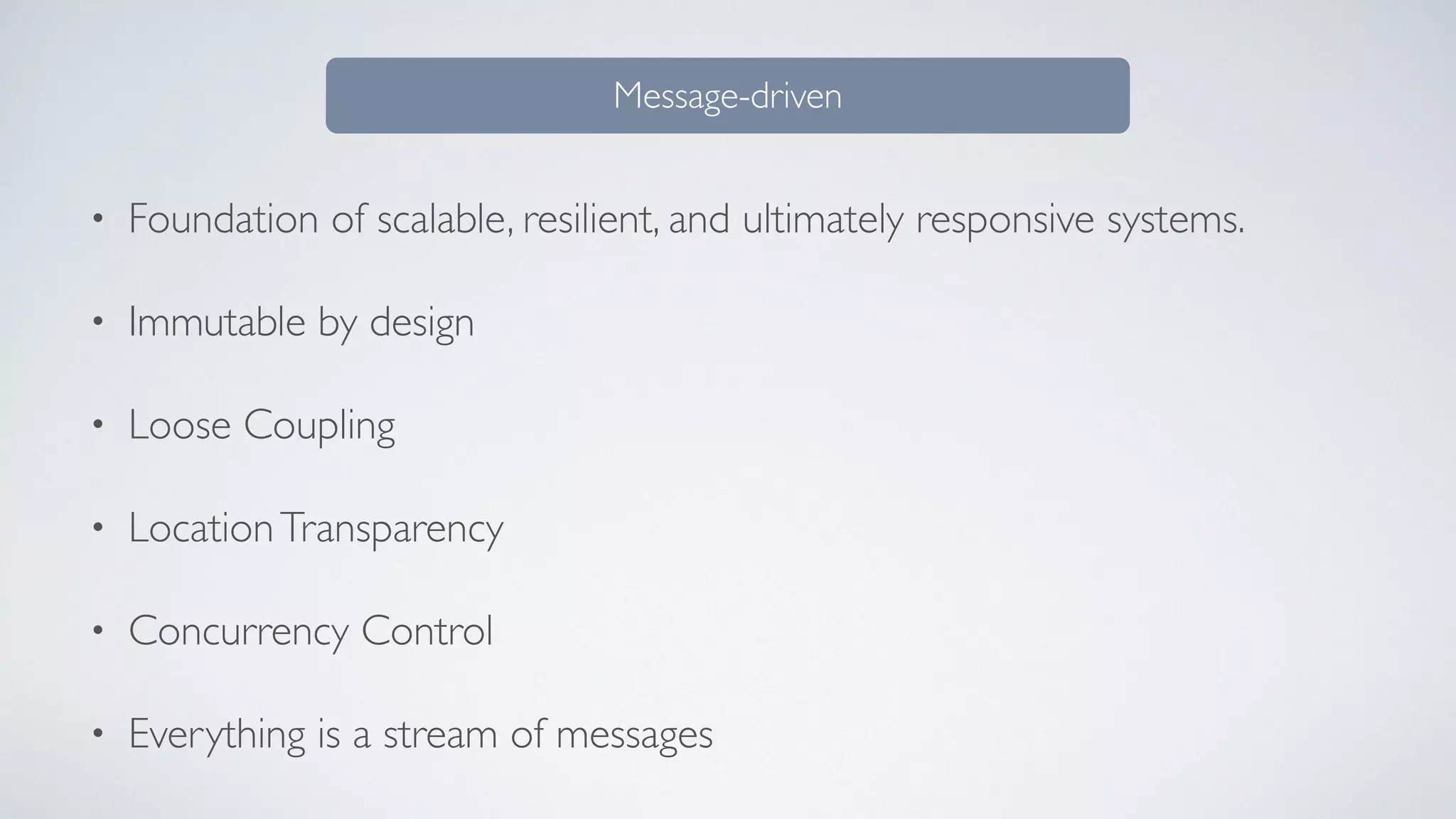 • Foundation of scalable, resilient, and ultimately responsive systems.
• Immutable by design
• Loose Coupling
• LocationTransparency
• Concurrency Control
• Everything is a stream of messages
Message-driven
 