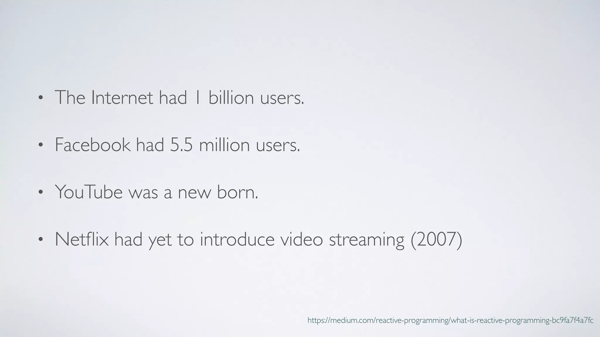 • The Internet had 1 billion users.
• Facebook had 5.5 million users.
• YouTube was a new born.
• Netﬂix had yet to introduce video streaming (2007)
https://medium.com/reactive-programming/what-is-reactive-programming-bc9fa7f4a7fc
 