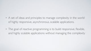• A set of ideas and principles to manage complexity in the world
of highly responsive, asynchronous, scalable applications.
• The goal of reactive programming is to build responsive, ﬂexible,
and highly scalable applications without managing the complexity
 