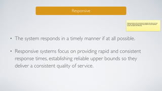 • The system responds in a timely manner if at all possible.
• Responsive systems focus on providing rapid and consistent
response times, establishing reliable upper bounds so they
deliver a consistent quality of service.
Responsive
Responsiveness is the cornerstone of usability and utility, but more
than that, responsiveness means that problems may be detected
quickly and dealt with eﬀectively.
 