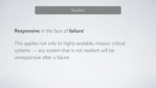 Responsive in the face of failure!
This applies not only to highly-available, mission critical
systems — any system that is not resilient will be
unresponsive after a failure.
Resilient
 