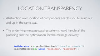 LOCATIONTRANSPARENCY
AuthService x = getAuthService(/* local or remote*/)
x.sendMessage(new Login("asoliman", "password"))
• Abstraction over location of components enables you to scale out
and up in the same way.
• The underlying message-passing system should handle all the
plumbing and the optimization for the message delivery
 