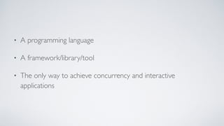 • A programming language
• A framework/library/tool
• The only way to achieve concurrency and interactive
applications
 