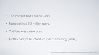 • The Internet had 1 billion users.
• Facebook had 5.5 million users.
• YouTube was a new born.
• Netﬂix had yet to introduce video streaming (2007)
https://medium.com/reactive-programming/what-is-reactive-programming-bc9fa7f4a7fc
 