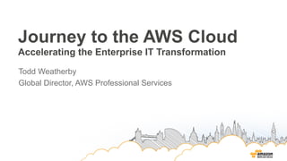 Journey to the AWS Cloud
Accelerating the Enterprise IT Transformation
Todd Weatherby
Global Director, AWS Professional Services
 