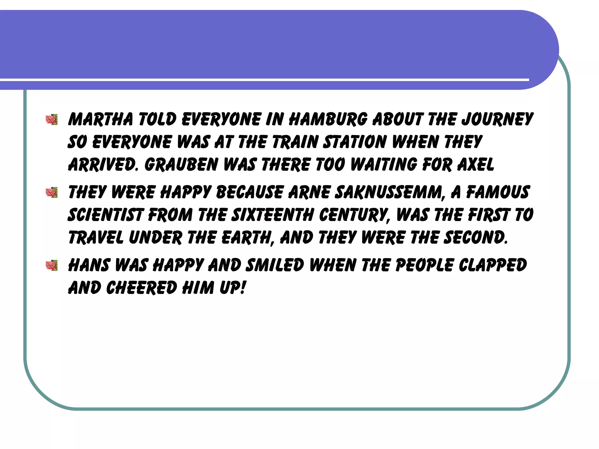 Martha told everyone in Hamburg about the journey so everyone was at the train station when they arrived. Grauben was there too waiting for Axel They were happy because Arne Saknussemm, a famous scientist from the sixteenth century, was the first to travel under the earth, and they were the second. Hans was happy and smiled when the people clapped and cheered him up! 