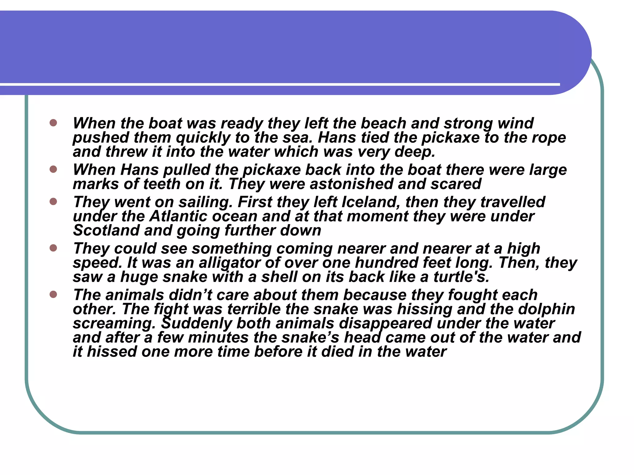 When the boat was ready they left the beach and strong wind pushed them quickly to the sea. Hans tied the pickaxe to the rope and threw it into the water which was very deep. When Hans pulled the pickaxe back into the boat there were large marks of teeth on it. They were astonished and scared They went on sailing. First they left Iceland, then they travelled under the Atlantic ocean and at that moment they were under Scotland and going further down They could see something coming nearer and nearer at a high speed. It was an alligator of over one hundred feet long. Then, they saw a huge snake with a shell on its back like a turtle's. The animals didn’t care about them because they fought each other. The fight was terrible the snake was hissing and the dolphin screaming. Suddenly both animals disappeared under the water and after a few minutes the snake’s head came out of the water and it hissed one more time before it died in the water 