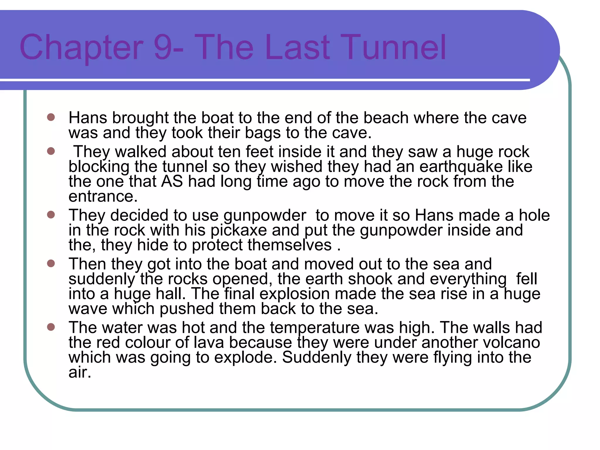 Chapter 9- The Last Tunnel Hans brought the boat to the end of the beach where the cave was and they took their bags to the cave. They walked about ten feet inside it and they saw a huge rock blocking the tunnel so they wished they had an earthquake like the one that AS had long time ago to move the rock from the entrance.  They decided to use gunpowder  to move it so Hans made a hole in the rock with his pickaxe and put the gunpowder inside and the, they hide to protect themselves . Then they got into the boat and moved out to the sea and suddenly the rocks opened, the earth shook and everything  fell into a huge hall. The final explosion made the sea rise in a huge wave which pushed them back to the sea. The water was hot and the temperature was high. The walls had the red colour of lava because they were under another volcano which was going to explode. Suddenly they were flying into the air. 
