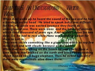 Chapter 6: An Underground  Water – World When Axel woke up he heard the sound of the sea and he had a bandage on his head . He tried to speak but it was difficult for him. His uncle was excited because they found as underground sea. There were trees  and the bones of animals which lived thousand of years ago. Axel couldn’t move for two days. So  he had to rest while Hans was building a boat for them to sail in. They were inside something like a giant cave which its top few miles high and with clouds because of the water. While Axel was walking on the beach he saw shells from a time before man walked on the earth and bones of something which looked like a huge elephant. Then he asked himself if there were any animals alive down there. Miss Carmen Thursday 17 November 2011 