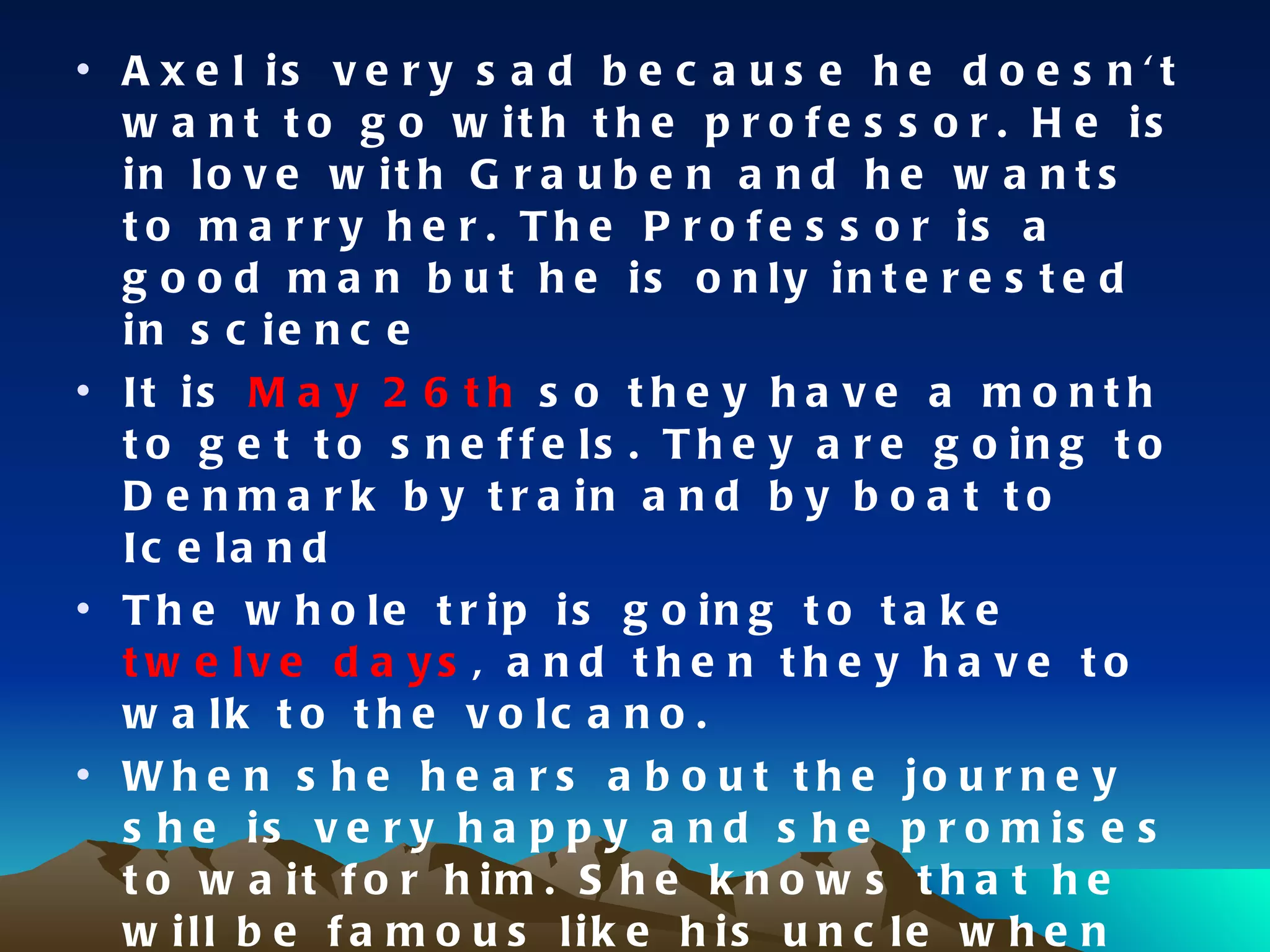 Axel is very sad because he doesn't want to go with the professor. He is in love with Grauben and he wants to marry her. The Professor is a good man but he is only interested in science It is  May 26th  so they have a month to get to sneffels. They are going to Denmark by train and by boat to Iceland The whole trip is going to take  twelve days , and then they have to walk to the volcano. When she hears about the journey she is very happy and she promises to wait for him. She knows that he will be famous like his uncle when he come back Axel is afraid of the journey because he thinks that they possible won’t come back 