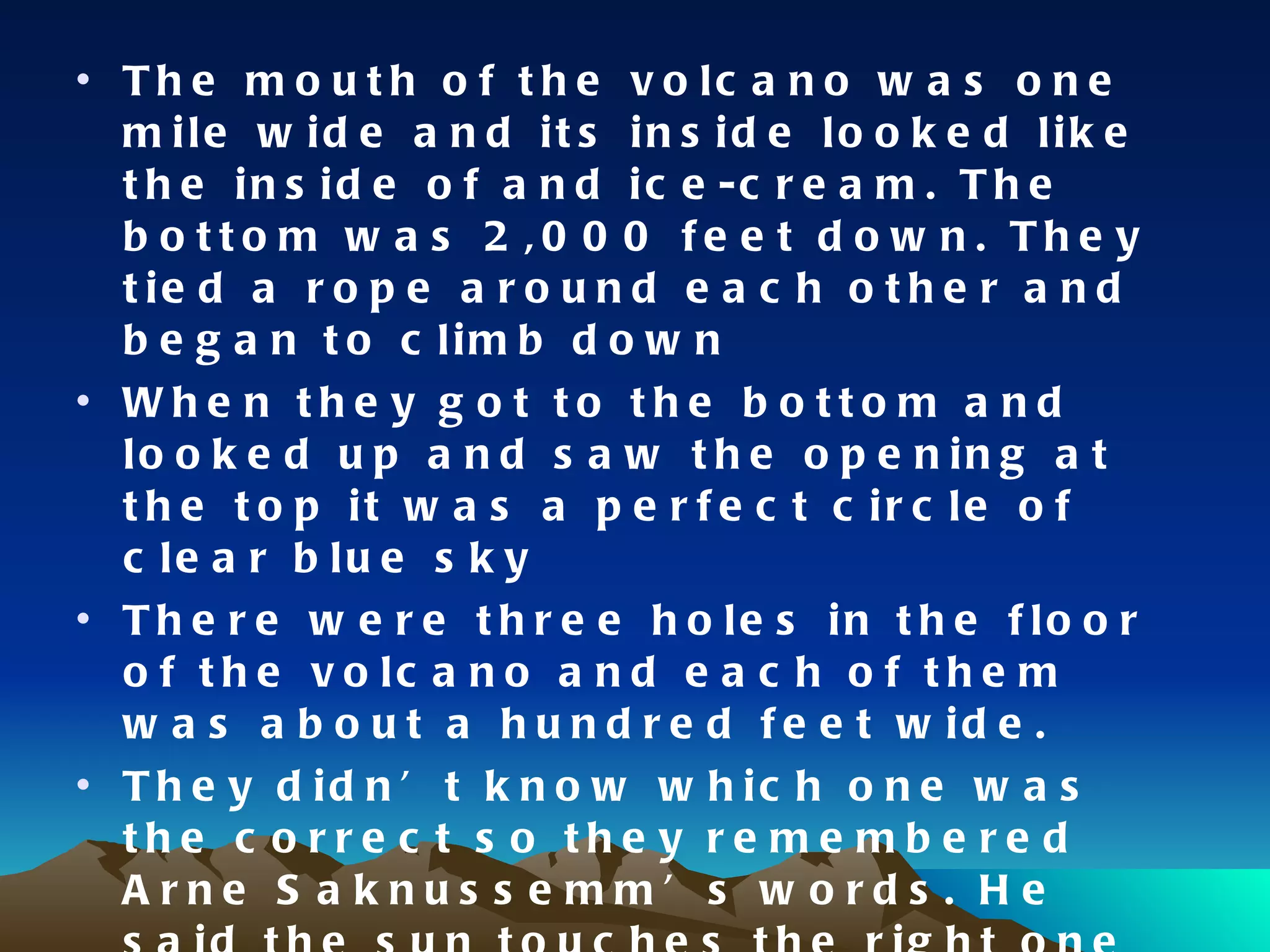The mouth of the volcano was one mile wide and its inside looked like the inside of and ice-cream. The bottom was 2,000 feet down. They tied a rope around each other and began to climb down When they got to the bottom and looked up and saw the opening at the top it was a perfect circle of clear blue sky There were three holes in the floor of the volcano and each of them was about a hundred feet wide. They didn’t know which one was the correct so they remembered Arne Saknussemm’s words. He said the sun touches the right one at the end of June and that day was June the 25th and it was very cloudy they had to wait for a sunny day 