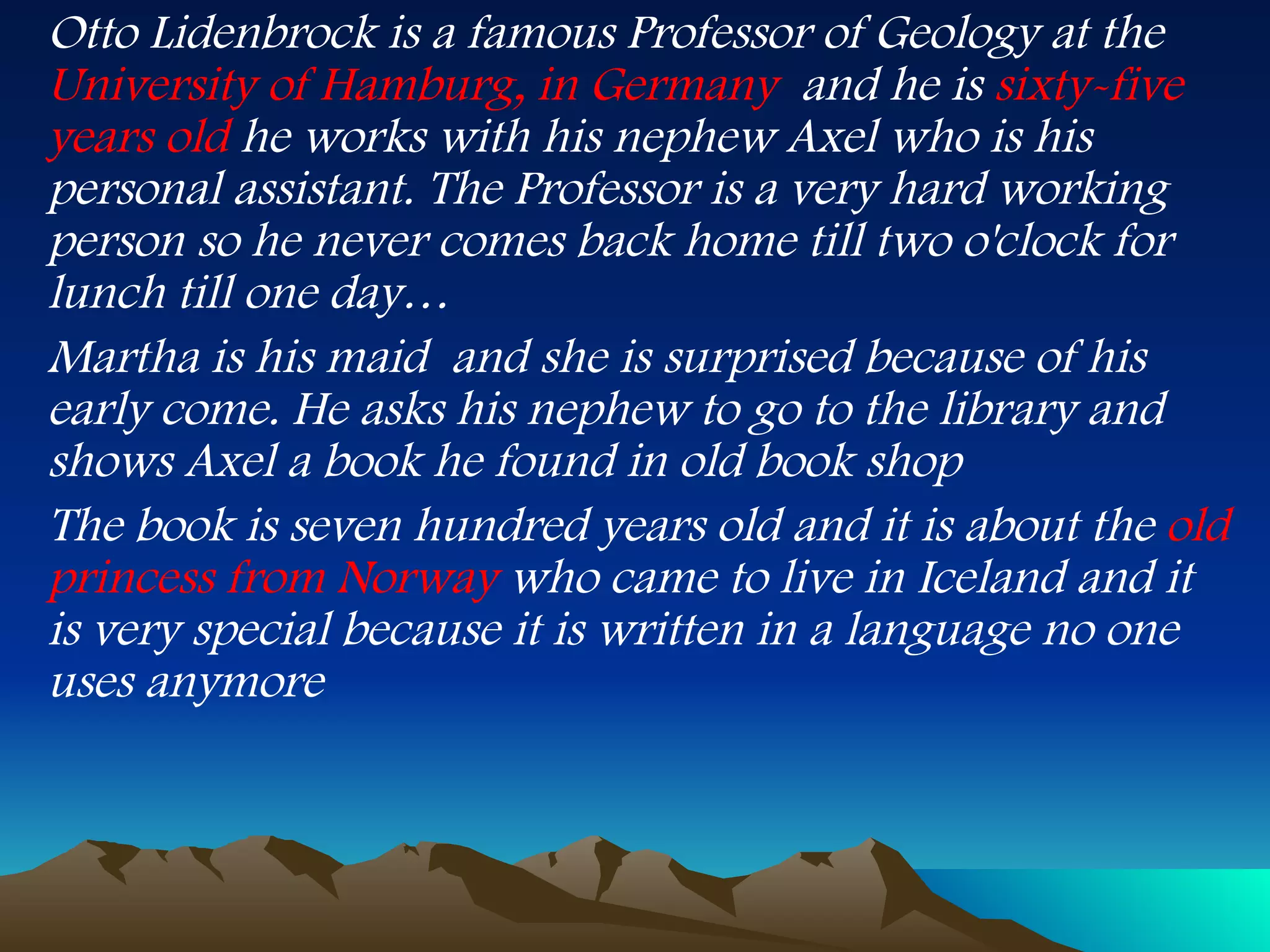 Otto Lidenbrock is a famous Professor of Geology at the  University of Hamburg, in Germany   and he is  sixty-five years old  he works with his nephew Axel who is his personal assistant. The Professor is a very hard working person so he never comes back home till two o'clock for lunch till one day… Martha is his maid  and she is surprised because of his early come. He asks his nephew to go to the library and shows Axel a book he found in old book shop The book is seven hundred years old and it is about the  old princess from Norway  who came to live in Iceland and it is very special because it is written in a language no one uses anymore 