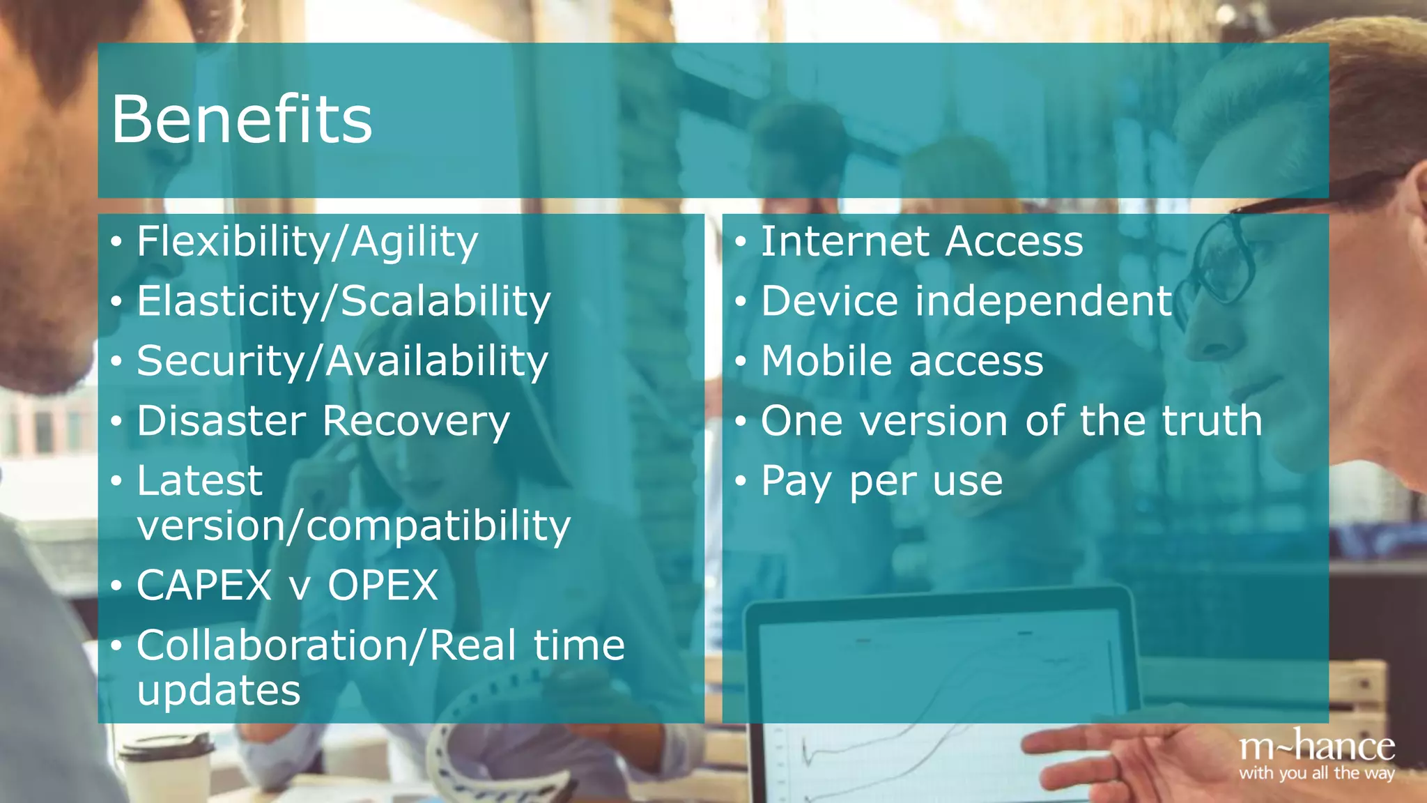 Benefits
• Flexibility/Agility
• Elasticity/Scalability
• Security/Availability
• Disaster Recovery
• Latest
version/compatibility
• CAPEX v OPEX
• Collaboration/Real time
updates
• Internet Access
• Device independent
• Mobile access
• One version of the truth
• Pay per use
 