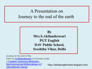 A Presentation on
Journey to the end of the earth
By
Mrs.S.Akilandeswari
PGT English
DAV Public School,
Sreshtha Vihar, Delhi
https://akilasenglishclass.blogspot.com/
journey to the end of the
earth by S.Akilandeswari is licensed under
a Creative Commons Attribution-
NonCommercial-NoDerivatives 4.0
International License.
 