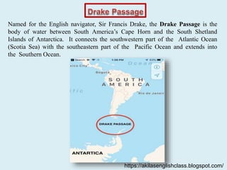 Named for the English navigator, Sir Francis Drake, the Drake Passage is the
body of water between South America’s Cape Horn and the South Shetland
Islands of Antarctica. It connects the southwestern part of the Atlantic Ocean
(Scotia Sea) with the southeastern part of the Pacific Ocean and extends into
the Southern Ocean.
https://akilasenglishclass.blogspot.com/
 