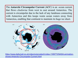 The Antarctic Circumpolar Current (ACC) is an ocean current
that flows clockwise from west to east around Antarctica. The
current is circumpolar due to the lack of any landmass connecting
with Antarctica and this keeps warm ocean waters away from
Antarctica, enabling that continent to maintain its huge ice sheet.
https://www.dailymail.co.uk/video/sciencetech/video-1169773/NASA-animation-
shows-Antarctic-Circumpolar-Current.html
 