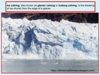 Ice calving, also known as glacier calving or iceberg calving, is the breaking
of ice chunks from the edge of a glacier.
https://akilasenglishclass.blogspot.com/
 