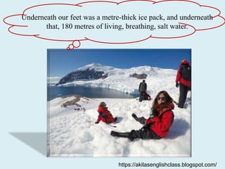 Underneath our feet was a metre-thick ice pack, and underneath
that, 180 metres of living, breathing, salt water.
https://akilasenglishclass.blogspot.com/
 