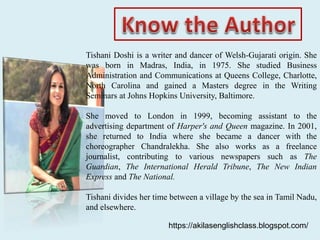 Tishani Doshi is a writer and dancer of Welsh-Gujarati origin. She
was born in Madras, India, in 1975. She studied Business
Administration and Communications at Queens College, Charlotte,
North Carolina and gained a Masters degree in the Writing
Seminars at Johns Hopkins University, Baltimore.
She moved to London in 1999, becoming assistant to the
advertising department of Harper's and Queen magazine. In 2001,
she returned to India where she became a dancer with the
choreographer Chandralekha. She also works as a freelance
journalist, contributing to various newspapers such as The
Guardian, The International Herald Tribune, The New Indian
Express and The National.
Tishani divides her time between a village by the sea in Tamil Nadu,
and elsewhere.
https://akilasenglishclass.blogspot.com/
 