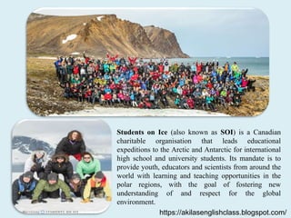 Students on Ice (also known as SOI) is a Canadian
charitable organisation that leads educational
expeditions to the Arctic and Antarctic for international
high school and university students. Its mandate is to
provide youth, educators and scientists from around the
world with learning and teaching opportunities in the
polar regions, with the goal of fostering new
understanding of and respect for the global
environment.
https://akilasenglishclass.blogspot.com/
 