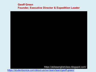 Geoff Green
Founder, Executive Director & Expedition Leader
https://studentsonice.com/about-us/our-team/team/geoff-green/
https://akilasenglishclass.blogspot.com/
 