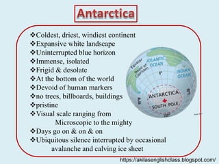 Coldest, driest, windiest continent
Expansive white landscape
Uninterrupted blue horizon
Immense, isolated
Frigid & desolate
At the bottom of the world
Devoid of human markers
no trees, billboards, buildings
pristine
Visual scale ranging from
Microscopic to the mighty
Days go on & on & on
Ubiquitous silence interrupted by occasional
avalanche and calving ice sheet
https://akilasenglishclass.blogspot.com/
 