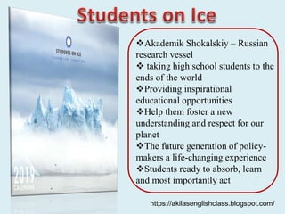 Akademik Shokalskiy – Russian
research vessel
 taking high school students to the
ends of the world
Providing inspirational
educational opportunities
Help them foster a new
understanding and respect for our
planet
The future generation of policy-
makers a life-changing experience
Students ready to absorb, learn
and most importantly act
https://akilasenglishclass.blogspot.com/
 
