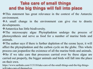 This statement has great relevance in the context of the Antarctic
environment.
A small change in the environment can give rise to drastic
developments.
Antarctica has little biodiversity.
The microscopic algae Phytoplankton undergo the process of
photosynthesis and serve as food for a number of marine birds and
animals.
The author says if there is further depletion of the ozone layer, it will
affect the phytoplankton and the carbon cycle on the globe. This whole
process can jeopardize the existence of all the marine birds and animals.
So if we take care that processes carried over by these algae are
carried out properly, the bigger animals and birds will fall into the place
on their own.
https://www.sarthaks.com/113118/take-care-of-the-small-things-and-the-big-things-
 