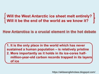Will the West Antarctic ice sheet melt entirely?
Will it be the end of the world as we know it?
1. It is the only place in the world which has never
sustained a human population – is relatively pristine
2. More importantly as it holds in its ice-cores half-
million-year-old carbon records trapped in its layers
of ice
https://akilasenglishclass.blogspot.com/
 