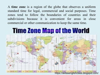 A time zone is a region of the globe that observes a uniform
standard time for legal, commercial and social purposes. Time
zones tend to follow the boundaries of countries and their
subdivisions because it is convenient for areas in close
commercial or other communication to keep the same time.
https://akilasenglishclass.blogspot.com/
 