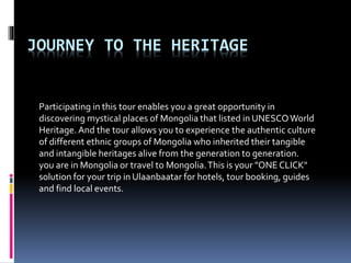 JOURNEY TO THE HERITAGE
Participating in this tour enables you a great opportunity in
discovering mystical places of Mongolia that listed in UNESCOWorld
Heritage. And the tour allows you to experience the authentic culture
of different ethnic groups of Mongolia who inherited their tangible
and intangible heritages alive from the generation to generation.
you are in Mongolia or travel to Mongolia.This is your "ONECLICK"
solution for your trip in Ulaanbaatar for hotels, tour booking, guides
and find local events.
 