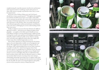 complementing the ways they measure overall service performance                                     16/17
with ‘experience metrics’ to build up a much richer picture of                                   Introduction
what really matters to people, and therefore where there is room
for improvement.
   The ﬁction writer William Gibson once said, ‘the future’s
already here, it’s just unevenly spread’.12 Throughout this pamphlet
you will ﬁnd a handful of ‘near future case studies’ of the public
service innovators up and down the country who are demonstrating
the impact of relational approaches to service reform. By starting
with experiences at the interface, these case studies demonstrate
that relational approaches combine personalisation and eﬃciency,
at the same time as challenging our current understanding of what
these terms mean.
   Finally, in chapter 4, we set out the main elements of a diﬀerent
approach to reform – led by the service design principles of this
pamphlet – as it applies to the whole system of public services,
with diﬀerent changes occurring simultaneously at diﬀerent levels.
In doing this we pose some questions and challenges for politicians
and policy-makers working on public service reform in coming
years, and make some suggestions about where they might look
to learn more about relational approaches to service.
   None of these arguments are about throwing away the positive
aspects of current approaches to public service management and
reform. But engagement and co-production will grow only out
of a deeper, richer understanding of how services relate in practice
to people’s everyday lives. And in learning more about these
‘interface spaces’, it is possible that we could also uncover the seeds
of a renewed sense of legitimacy for public services. People’s level
of trust in services is far higher when they are asked about their
local secondary school rather than the education system as a whole:
we trust that which we know. Learning to have more intimate
relationships with people and seeing service as support rather than
                                                                          Photo by Frank Baron




as a commodity may not only generate the outcomes we are looking
for, but also oﬀer the route to securing the legitimacy that public
services in the twenty-ﬁrst century so desperately need.
 