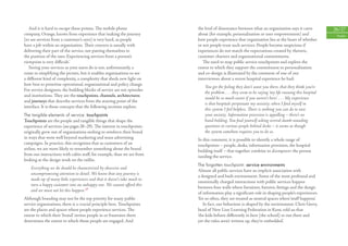 And it is hard to escape these prisms. The mobile phone                the level of dissonance between what an organisation says it cares            26/27
company, Orange, knows from experience that ‘making the journey           about (for example, personalisation or user empowerment) and                   People
[to see services from a customer’s eyes] is very hard, as people          how people experience that organisation lies at the heart of whether
have a job within an organisation. Their concern is usually with          or not people trust such services. People become suspicious if
delivering their part of the service, not putting themselves in           experiences do not match the expectations created by rhetoric,
the position of the user. Experiencing services from a person’s           customer charters and organisational commitments.
viewpoint is very diﬃcult.’                                                  The need to map public service touchpoints and explore the
   Seeing your services as your users do is not, unfortunately, a         extent to which they support the commitment to personalisation
route to simplifying the picture, but it enables organisations to see     and co-design is illustrated by the comment of one of our
a diﬀerent kind of complexity, a complexity that sheds new light on       interviewees about a recent hospital experience he had:
how best to prioritise operational, organisational and policy change.
                                                                              You get the feeling they don’t want you there, that they think you’re
For service designers, the building blocks of service are not episodes
                                                                              the problem . . . they seem to be saying ‘my life running this hospital
and institutions. They are the touchpoints, channels, architectures
                                                                              would be so much easier if you weren’t here’. . . . My experience
and journeys that describe services from the starting point of the
                                                                              is that hospitals perpetuate my anxiety; when I ﬁnd myself in
interface. It is those concepts that the following sections explore.
                                                                              this system I feel helpless. There is nothing you can do to ease
The tangible elements of service: touchpoints                                 your anxiety. Information provision is appalling – there’s no
Touchpoints are the people and tangible things that shape the                 hand-holding. You ﬁnd yourself asking several dumb-sounding
experience of services (see pages 28–29). The interest in touchpoints         questions to various people behind desks – it seems as though
originally grew out of organisations seeking to reinforce their brand         the system somehow requires you to do so.
in ways that went well beyond marketing and mass advertising              In this comment, it is possible to identify a whole range of
campaigns. In practice, this recognises that as customers of an           touchpoints – people, desks, information provision, the hospital
airline, we are more likely to remember something about the brand         building itself – that together combine to disempower the person
from our interactions with cabin staﬀ, for example, than we are from      needing the service.
looking at the design work on the tailﬁn.
                                                                          The forgotten touchpoint: service environments
    Everything we do should be characterised by obsessive and
                                                                          Almost all public services have an implicit association with
    uncompromising attention to detail. We know that any journey is
                                                                          a designed and built environment. Some of the most profound and
    made up of many little experiences and that it doesn’t take much to
                                                                          emotionally charged interactions with public services happen
    turn a happy customer into an unhappy one. We cannot aﬀord this
                                                                          between four walls where furniture, ﬁxtures, ﬁttings and the design
    and we must not let this happen.17
                                                                          of information play a signiﬁcant role in shaping people’s experiences.
Although branding may not be the top priority for many public             Yet so often, they are treated as neutral spaces where ‘stuﬀ happens’.
service organisations, there is a crucial principle here. Touchpoints        In fact, our behaviour is shaped by the environment. Chris Gerry,
are the places and spaces where people experience services. The           head of New Line Learning Federation in Kent, told us that
extent to which their ‘brand’ invites people in or frustrates them        ‘the kids behave diﬀerently in here [the school] to out there and
determines the extent to which those people are engaged. And              yet the rules aren’t written up, they’re embedded’.
 